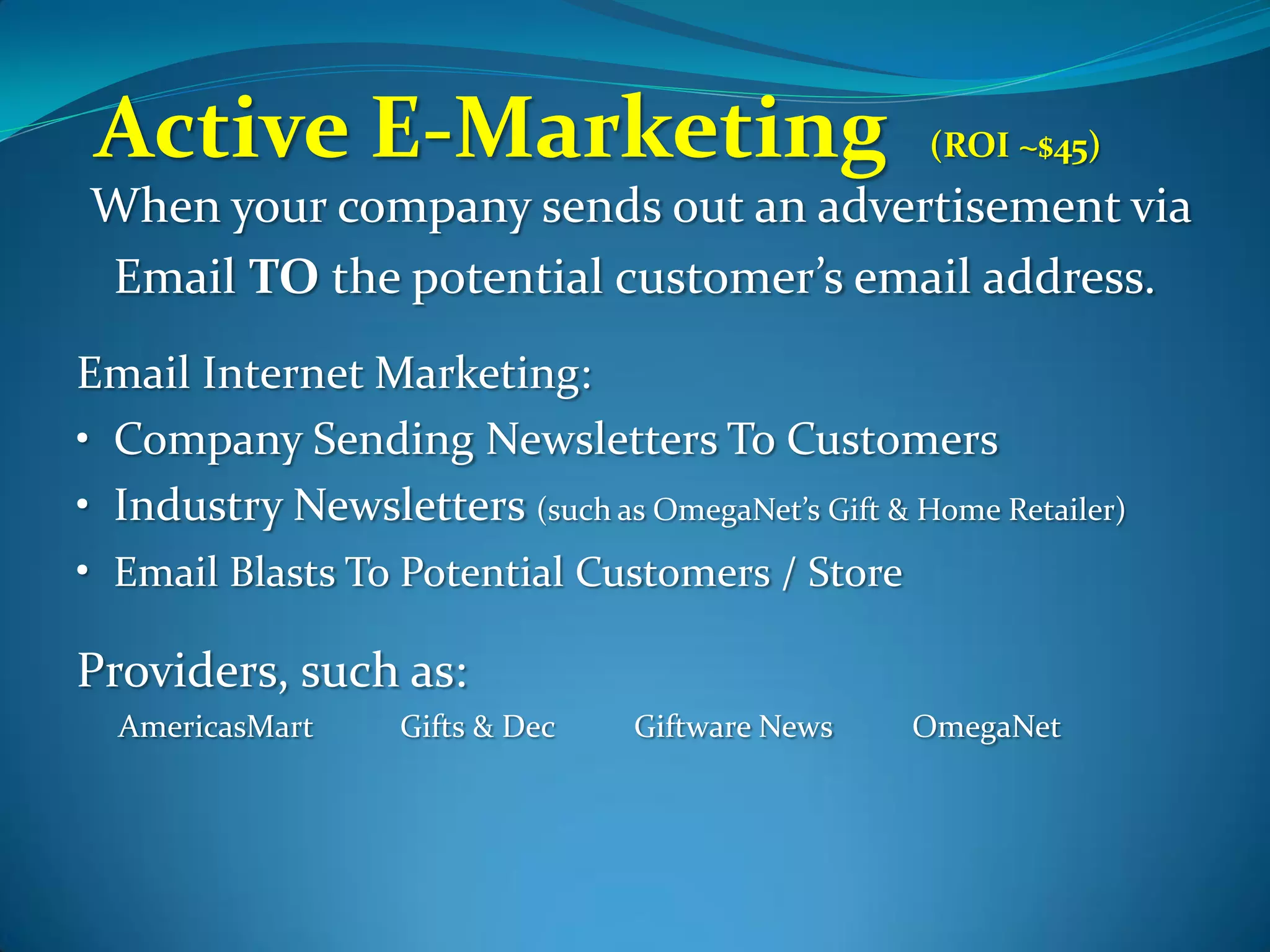 Active E-Marketing                                (ROI ~$45)
When your company sends out an advertisement via
Email TO the potential customer’s email address.
Email Internet Marketing:
• Company Sending Newsletters To Customers
• Industry Newsletters (such as OmegaNet’s Gift & Home Retailer)
• Email Blasts To Potential Customers / Store

Providers, such as:
  AmericasMart     Gifts & Dec   Giftware News    OmegaNet
 
