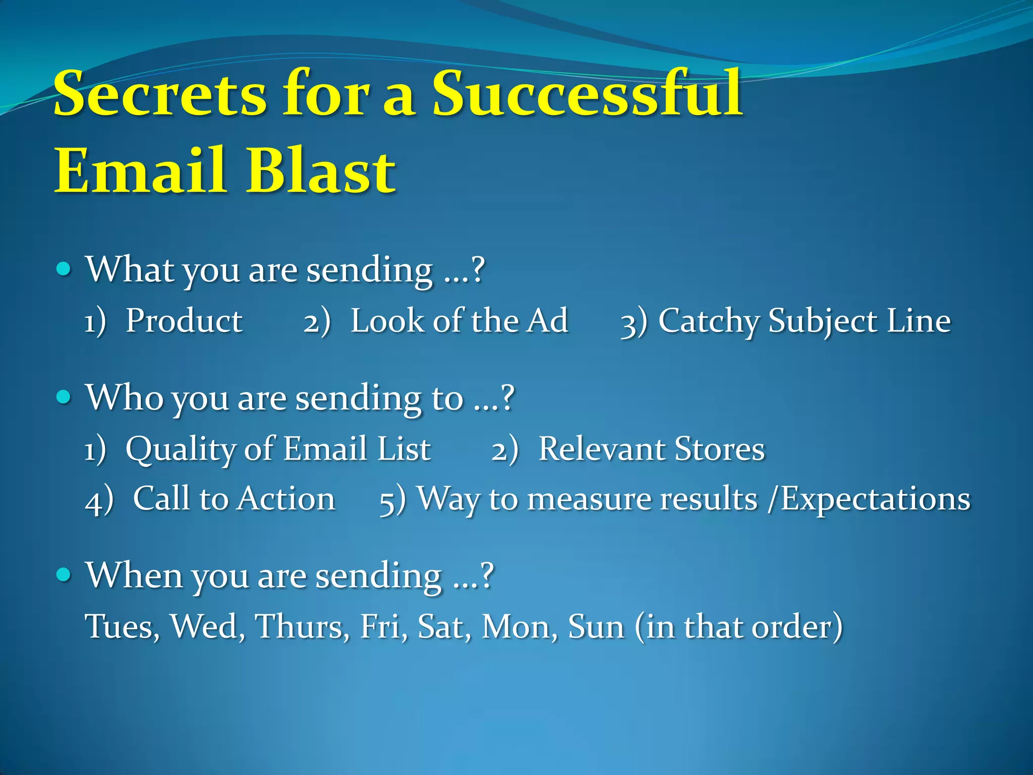 Secrets for a Successful
Email Blast
 What you are sending …?
  1) Product   2) Look of the Ad      3) Catchy Subject Line

 Who you are sending to …?
  1) Quality of Email List 2) Relevant Stores
  4) Call to Action 5) Way to measure results /Expectations

 When you are sending …?
  Tues, Wed, Thurs, Fri, Sat, Mon, Sun (in that order)
 