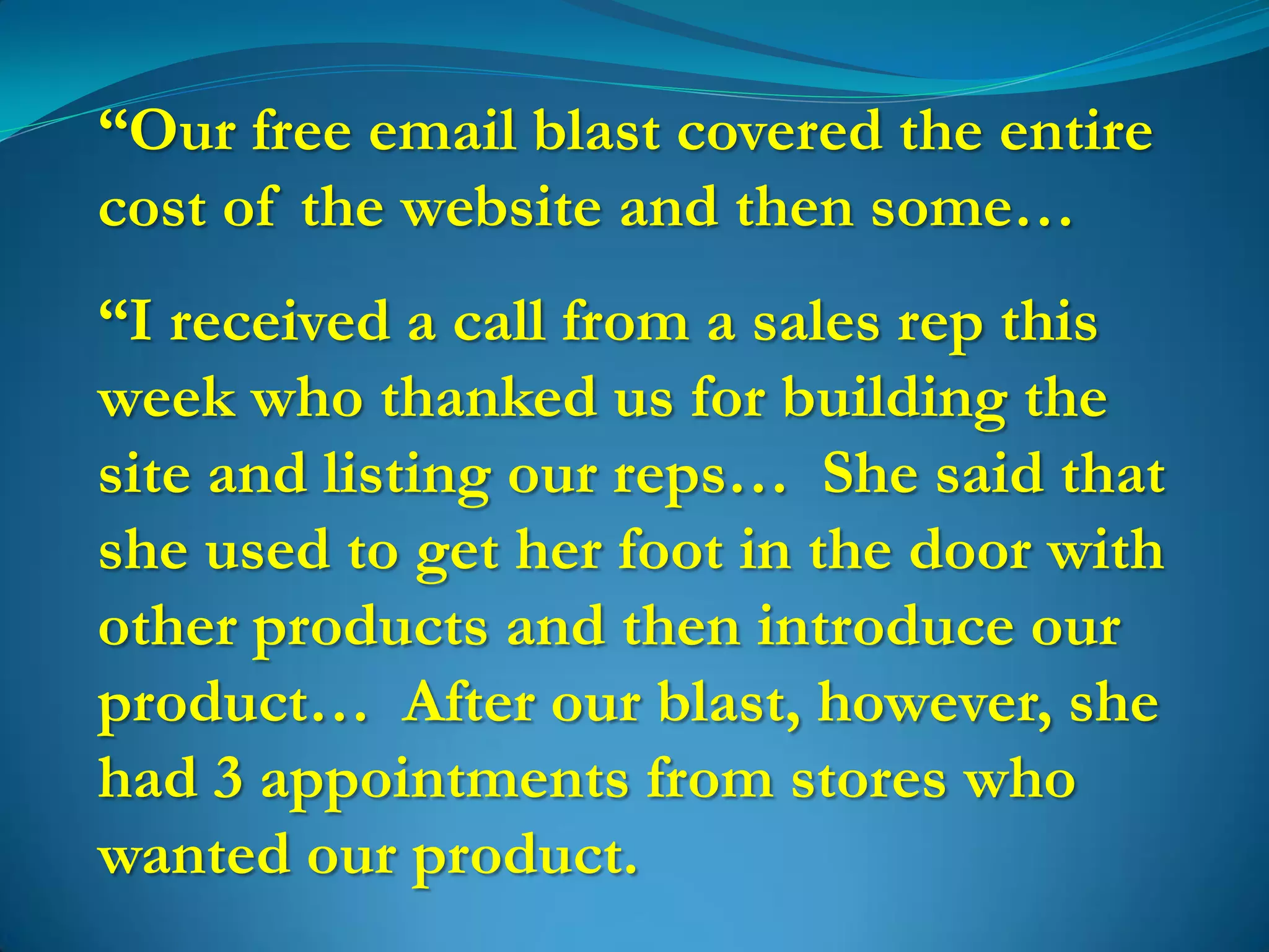 “Our free email blast covered the entire
cost of the website and then some…
“I received a call from a sales rep this
week who thanked us for building the
site and listing our reps… She said that
she used to get her foot in the door with
other products and then introduce our
product… After our blast, however, she
had 3 appointments from stores who
wanted our product.
 