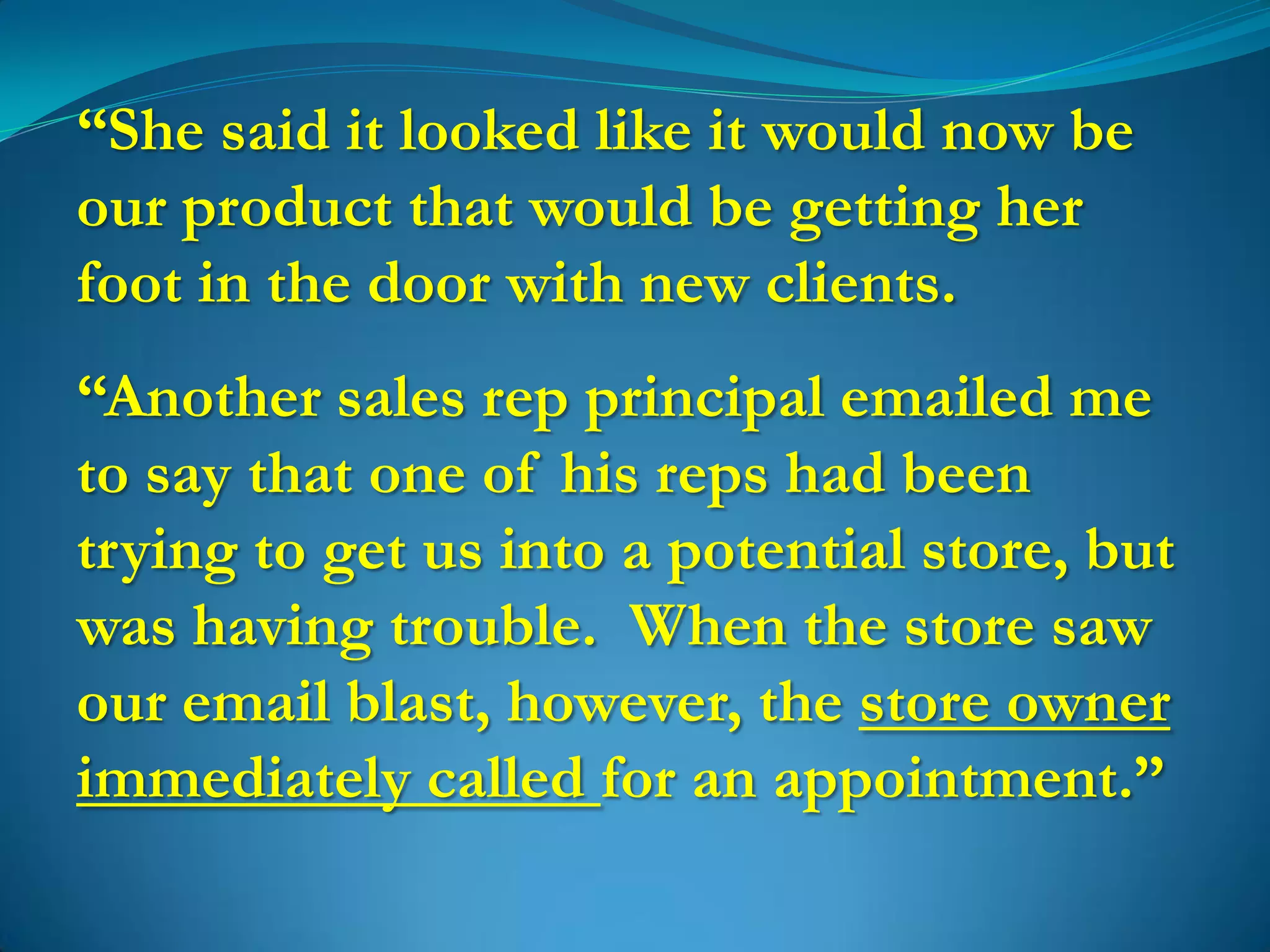 “She said it looked like it would now be
our product that would be getting her
foot in the door with new clients.
“Another sales rep principal emailed me
to say that one of his reps had been
trying to get us into a potential store, but
was having trouble. When the store saw
our email blast, however, the store owner
immediately called for an appointment.”
 