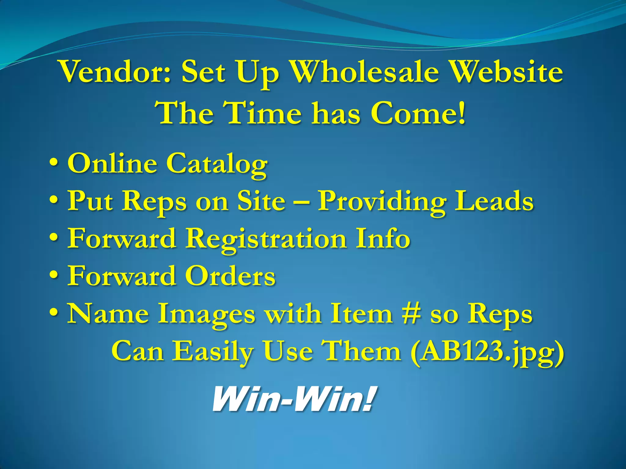 Vendor: Set Up Wholesale Website
     The Time has Come!
• Online Catalog
• Put Reps on Site – Providing Leads
• Forward Registration Info
• Forward Orders
• Name Images with Item # so Reps
     Can Easily Use Them (AB123.jpg)
           Win-Win!
 