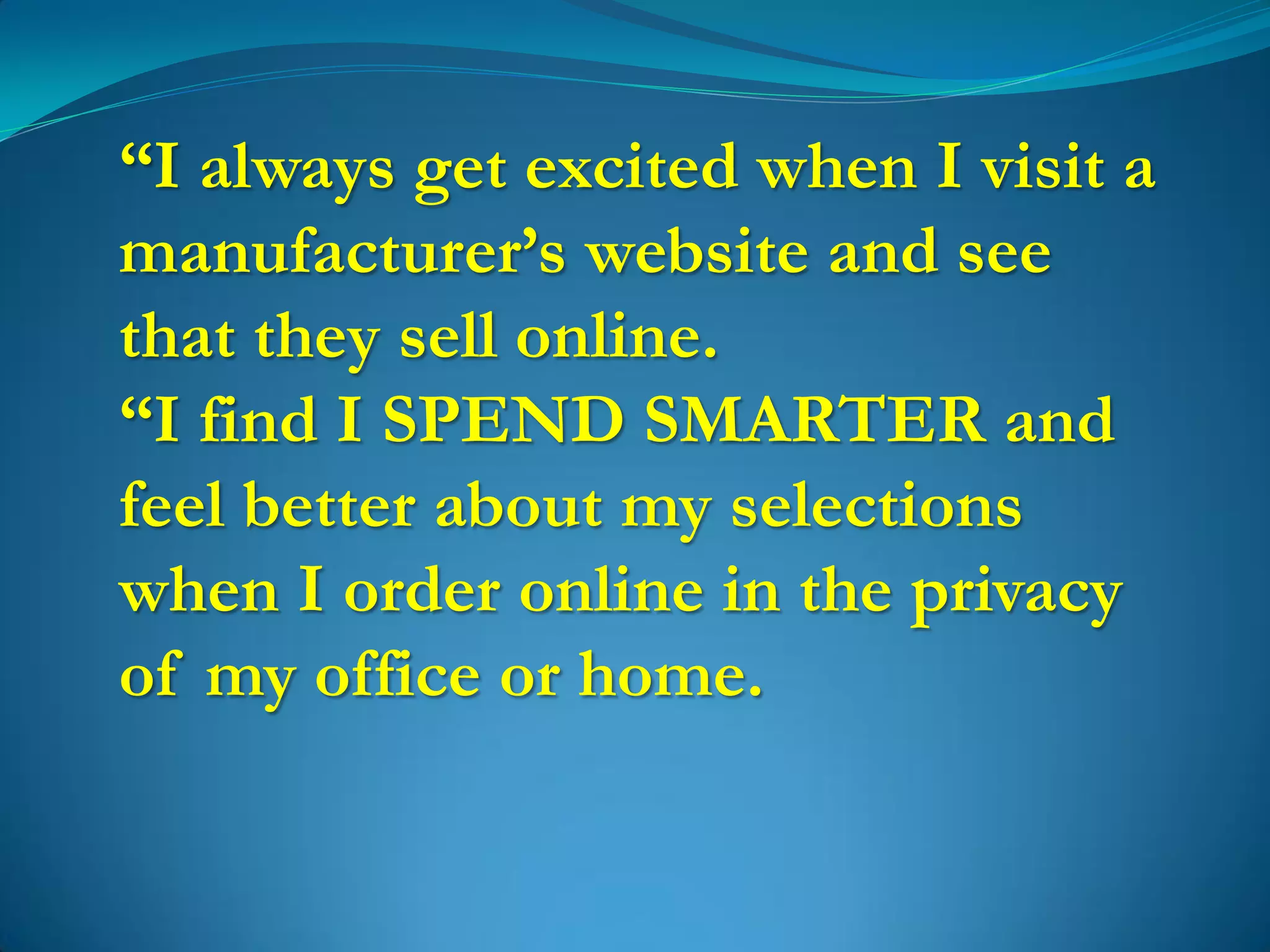 “I always get excited when I visit a
manufacturer’s website and see
that they sell online.
“I find I SPEND SMARTER and
feel better about my selections
when I order online in the privacy
of my office or home.
 