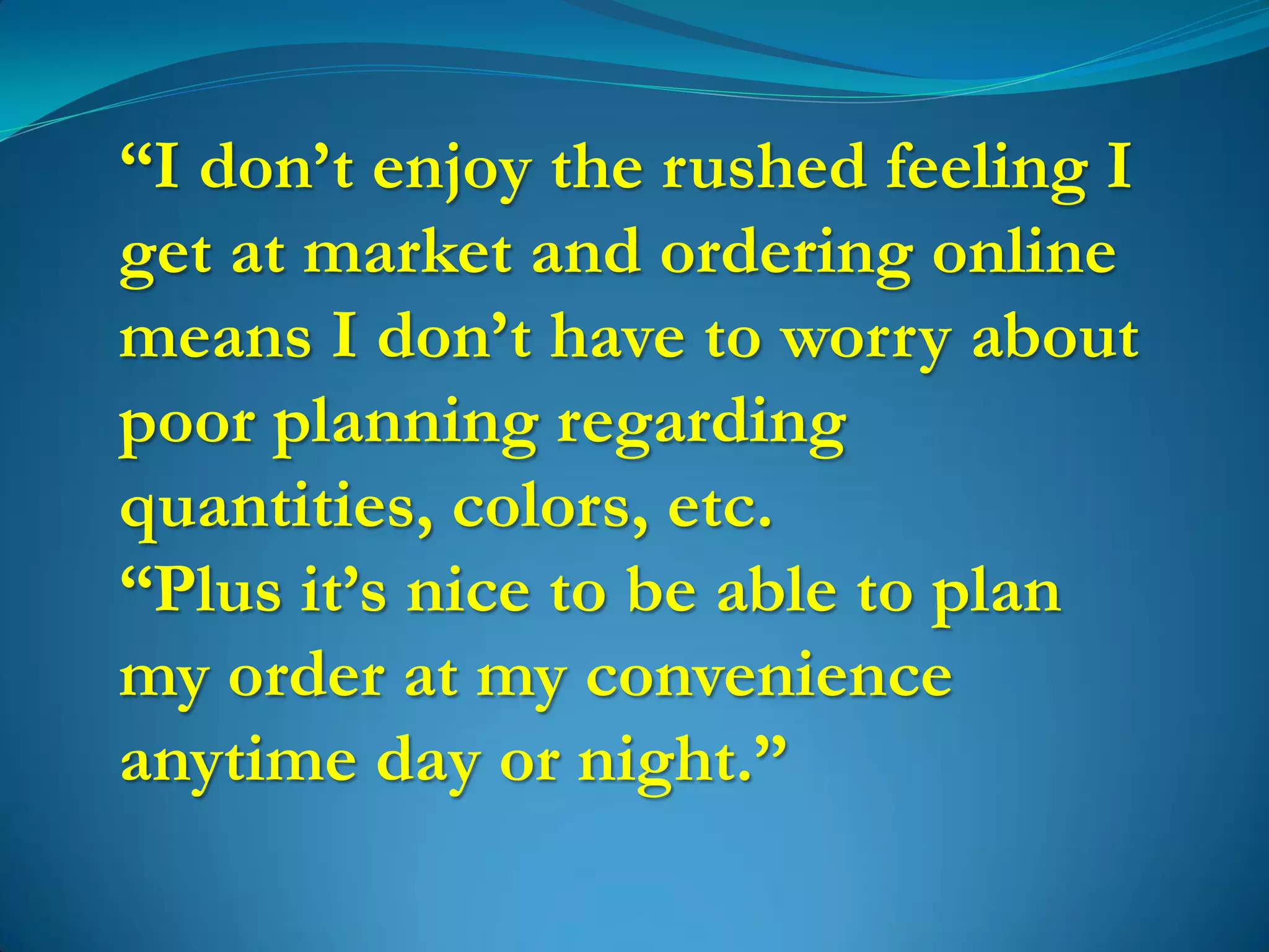 “I don’t enjoy the rushed feeling I
get at market and ordering online
means I don’t have to worry about
poor planning regarding
quantities, colors, etc.
“Plus it’s nice to be able to plan
my order at my convenience
anytime day or night.”
 