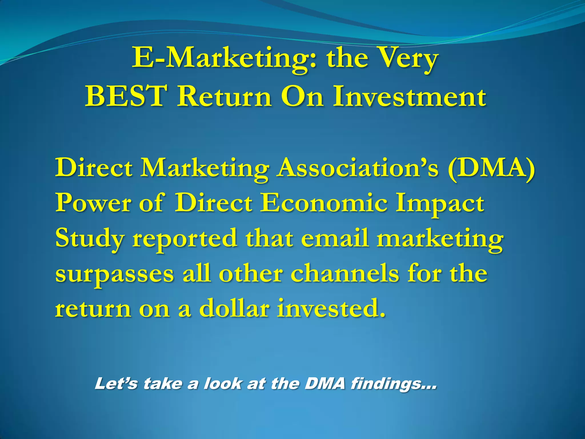 E-Marketing: the Very
  BEST Return On Investment

Direct Marketing Association’s (DMA)
Power of Direct Economic Impact
Study reported that email marketing
surpasses all other channels for the
return on a dollar invested.

  Let’s take a look at the DMA findings…
 