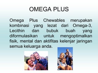 OMEGA PLUS
Omega Plus Chewables merupakan
kombinasi yang lezat dari Omega-3,
Lecithin    dan    bubuk       buah      yang
diformulasikan untuk mengoptimalkan
fisik, mental dan aktifitas kelenjar jaringan
semua keluarga anda.
 