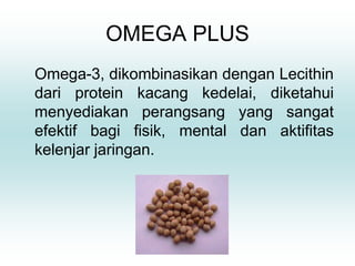 OMEGA PLUS
Omega-3, dikombinasikan dengan Lecithin
dari protein kacang kedelai, diketahui
menyediakan perangsang yang sangat
efektif bagi fisik, mental dan aktifitas
kelenjar jaringan.
 