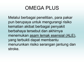 OMEGA PLUS
Melalui berbagai penelitian, para pakar
pun berupaya untuk mengurangi risiko
kematian akibat berbagai penyakit
berbahaya tersebut dan akhirnya
menemukan asam lemak esensial (ALE),
yang terbukti dapat membantu
menurunkan risiko serangan jantung dan
stroke.
 