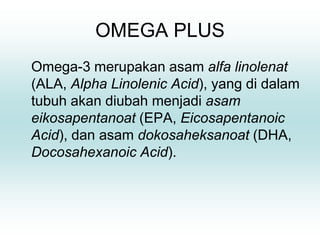 OMEGA PLUS
Omega-3 merupakan asam alfa linolenat
(ALA, Alpha Linolenic Acid), yang di dalam
tubuh akan diubah menjadi asam
eikosapentanoat (EPA, Eicosapentanoic
Acid), dan asam dokosaheksanoat (DHA,
Docosahexanoic Acid).
 