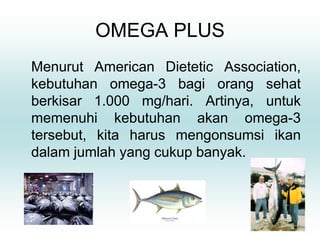 OMEGA PLUS
Menurut American Dietetic Association,
kebutuhan omega-3 bagi orang sehat
berkisar 1.000 mg/hari. Artinya, untuk
memenuhi kebutuhan akan omega-3
tersebut, kita harus mengonsumsi ikan
dalam jumlah yang cukup banyak.
 