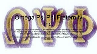Omega Psi Phi Fraternity
Inc.
Omega Psi Phi Fraternity Inc. is an international non-profit organization and
was founded on Friday November 17,1911 at Howard University in Washington
D.C. by three undergraduate students and their faculty advisor.
The international headquarters is located at 3951 Snapfinger Parkway Decatur
GA 30035.

 