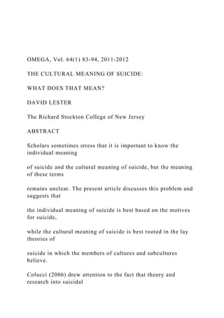 OMEGA, Vol. 64(1) 83-94, 2011-2012
THE CULTURAL MEANING OF SUICIDE:
WHAT DOES THAT MEAN?
DAVID LESTER
The Richard Stockton College of New Jersey
ABSTRACT
Scholars sometimes stress that it is important to know the
individual meaning
of suicide and the cultural meaning of suicide, but the meaning
of these terms
remains unclear. The present article discusses this problem and
suggests that
the individual meaning of suicide is best based on the motives
for suicide,
while the cultural meaning of suicide is best rooted in the lay
theories of
suicide in which the members of cultures and subcultures
believe.
Colucci (2006) drew attention to the fact that theory and
research into suicidal
 