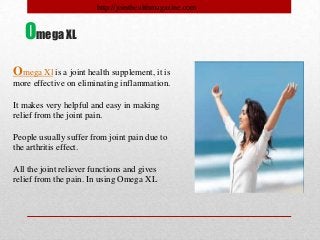 Omega Xl is a joint health supplement, it is
more effective on eliminating inflammation.
It makes very helpful and easy in making
relief from the joint pain.
People usually suffer from joint pain due to
the arthritis effect.
All the joint reliever functions and gives
relief from the pain. In using Omega XL
Omega XL
http://jointhealthmagazine.com
 