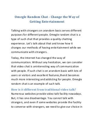 Omegle Random Chat - Change the Way of
Getting Entertainment
Talking with strangers on arandom basis serves different
purposes for different people. Omegle random chat is a
type of such chat that provides a quality chatting
experience. Let’s talk about that and know how it
changes our methods of having entertainment while we
communicate with strangers.
Today, the Internet has changed the way of
communication. Without any hesitation, we can consider
that video chat is aninteresting way of communication
with people. If such chat is on arandom basis with lots of
users or visitors and excellent features,thenit becomes
much more interesting and addicting for people. Omegle
random chat is an example of such talk.
How is it different from traditional video talk?
Numerous websites provide video talk facility nowadays.
But, it has one disadvantage. You cannot talk with
strangers, and even if some websites provide the facility
to converse with strangers, we need to give our choice in
 