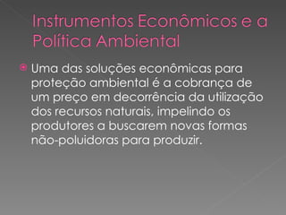 Uma das soluções econômicas para proteção ambiental é a cobrança de um preço em decorrência da utilização dos recursos naturais, impelindo os produtores a buscarem novas formas não-poluidoras para produzir. 