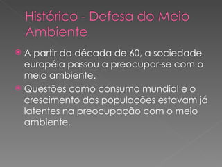 A partir da década de 60, a sociedade européia passou a preocupar-se com o meio ambiente. Questões como consumo mundial e o crescimento das populações estavam já latentes na preocupação com o meio ambiente. 