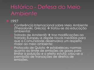 1997 Conferência Internacional sobre Meio Ambiente (Thessaloniki, Grécia)    tratou-se da educação ambiental; Tratado de Amsterdã    traz modificações ao Tratado Europeu e dispõe novas medidas para que a Comunidade desenvolva um respeito maior ao meio ambiente; Protocolo de Quioto    estabeleceu normas quanto ao limite de emissões de gases para limitar a poluição e o efeito estufa; criou-se a permissão de transações de direitos de emissões. 