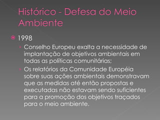 1998 Conselho Europeu exalta a necessidade de implantação de objetivos ambientais em todas as políticas comunitárias; Os relatórios da Comunidade Européia sobre suas ações ambientais demonstravam que as medidas até então propostas e executadas não estavam sendo suficientes para a promoção dos objetivos traçados para o meio ambiente. 