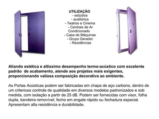 UTILIZAÇÃO   - estúdios    - auditórios    - Teatros e Cinema    - Centrais de Ar Condicionado    - Casa de Máquinas    - Grupo Gerador    - Residências   Aliando estética e altíssimo desempenho termo-acústico com excelente padrão  de acabamento, atende aos projetos mais exigentes, proporcionando valiosa composição decorativa ao ambiente. As Portas Acústicas podem ser fabricadas em chapa de aço carbono, dentro de um criterioso controle de qualidade em diversos modelos padronizados e sob medida, com isolação a partir de 25 dB. Podem ser fornecidas com visor, folha dupla, bandeira removível, fecho em engate rápido ou fechadura especial. Apresentam alta resistência e durabilidade. 