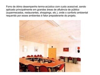 Forro de ótimo desempenho termo-acústico com custo acessível, sendo aplicado principalmente em grandes áreas de afluência de público (supermecados, restaurantes, shoppings, etc.), onde o conforto ambiental requerido por esses ambientes é fator prepoderante do projeto. 