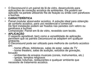 O Decorsound é um painel de lã de vidro, desenvolvido para aplicações de correção acústica de ambientes. Ele poderá ser aplicado na parede utilizando fita de fixação ou então com parafusos e buchas. CARACTERÍSTICA Painel modular absorvedor acústico. A solução ideal para obtenção de conforto acústico, para uso residencial e comercial. De fácil instalação podem ser fixados nas paredes com velcro ou parafusos e buchas Composição: Painel em lã de vidro, revestido com tecido. APLICAÇÃO O aspecto agradável, bem como a versatilidade de aplicação, permitem que os painéis Decorsound se adaptem em qualquer ambiente. O Decorsound pode ser utilizado para melhoria de conforto acústico em:       - home offices, bibliotecas, salas de estar, salas de TV       - home theaters, salas de audição, estúdios de gravação, locução       - ambientes de ensaios musicais (corais, instrumentos, etc.)       - igrejas, templos religiosos       - casas noturnas, restaurantes e qualquer ambiente que necessite de tratamento acústico. 