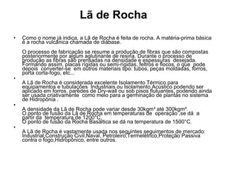 Lã de Rocha Como o nome já indica, a Lã de Rocha é feita de rocha. A matéria-prima básica é a rocha vulcânica chamada de diábase. O processo de fabricação se resume a produção de fibras que são compostas posteriormente por algum aglutinante de resina. Durante o processo de produção as fibras são prensadas na densidade e espessuras  desejada. Formando assim, placas rígidas ou semi-rígidas, feltros e flocos, o que  pode  depois  converter-se  em outros materiais tipo: tubos, peças moldadas, forros, porta corta-fogo, etc... A Lã de Rocha é considerada excelente Isolamento Térmico para equipamentos e tubulações  Industriais ou Isolamento Acústico podendo ser aplicado em forros, paredes de Dry-wall ou sob pisos flutuantes, podendo ainda ser usada criativamente  como meio para a germinação de plantas no sistema de Hidropônia . A densidade da Lã de Rocha pode variar desde 30kgm³ até 300kgm³. O ponto de fusão da Lã de Rocha em temperaturas de  operação ,se dá  a  partir da  temperatura de 1200°C.  O ponto de fusão da Rocha Basáltica se dá na temperatura de 1500°C. A Lã de Rocha é vastamente usada nos seguintes seguimentos de mercado: Industrial,Construção Civil,Naval, Petroleiro,Termelétrico,Proteção Passiva contra o fogo,Hidropônico, entre outros. 