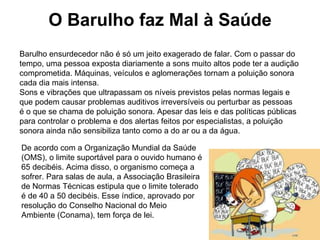 O Barulho faz Mal à Saúde Barulho ensurdecedor não é só um jeito exagerado de falar. Com o passar do tempo, uma pessoa exposta diariamente a sons muito altos pode ter a audição comprometida. Máquinas, veículos e aglomerações tornam a poluição sonora cada dia mais intensa.  Sons e vibrações que ultrapassam os níveis previstos pelas normas legais e que podem causar problemas auditivos irreversíveis ou perturbar as pessoas é o que se chama de poluição sonora. Apesar das leis e das políticas públicas para controlar o problema e dos alertas feitos por especialistas, a poluição sonora ainda não sensibiliza tanto como a do ar ou a da água. De acordo com a Organização Mundial da Saúde (OMS), o limite suportável para o ouvido humano é 65 decibéis. Acima disso, o organismo começa a sofrer. Para salas de aula, a Associação Brasileira de Normas Técnicas estipula que o limite tolerado é de 40 a 50 decibéis. Esse índice, aprovado por resolução do Conselho Nacional do Meio Ambiente (Conama), tem força de lei. 