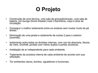 O Projeto   Construção de uma técnica, uma sala de gravação/ensaio, uma sala de bateria, um lounge (home theater) mais 3 banheiros, copa e área de circulação.    Conseguir o melhor isolamento entre os andares sem roubar muito do pé direito.    Eliminação de uma janela e isolamento de outras 2 para o exterior (avenida).    Isolamento entre todas as divisões internas, com uso de alvenaria, blocos de vidro, DryWall, janelas com vidros duplos e portas acústicas.    Instalação de ar independente para cada ambiente.    Tratamento da acústica interna de cada ambiente de acordo com sua utilização.    Ter ambientes claros, bonitos, agradáveis e funcionais. 