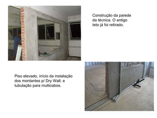 Construção da parede da técnica. O antigo teto já foi retirado.  Piso elevado, início da instalação dos montantes p/ Dry Wall, e tubulação para multicabos.  