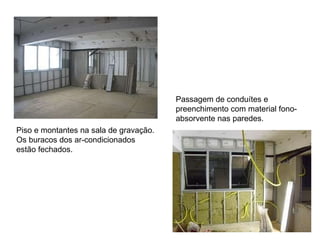 Piso e montantes na sala de gravação. Os buracos dos ar-condicionados estão fechados.  Passagem de conduítes e preenchimento com material fono-absorvente nas paredes.  