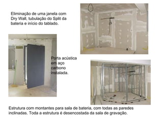 Eliminação de uma janela com Dry Wall, tubulação do Split da bateria e início do tablado.  Porta acústica em aço carbono instalada.  Estrutura com montantes para sala de bateria, com todas as paredes inclinadas. Toda a estrutura é desencostada da sala de gravação.  