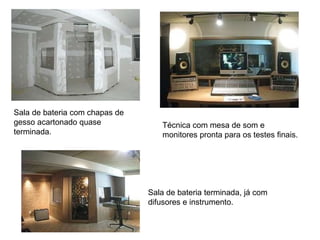Sala de bateria com chapas de gesso acartonado quase terminada.  Sala de bateria terminada, já com difusores e instrumento.  Técnica com mesa de som e monitores pronta para os testes finais.  