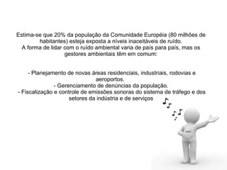 Estima-se que 20% da população da Comunidade Européia (80 milhões de habitantes) esteja exposta a níveis inaceitáveis de ruído. A forma de lidar com o ruído ambiental varia de país para país, mas os gestores ambientais têm em comum:  - Planejamento de novas áreas residenciais, industriais, rodovias e aeroportos.   - Gerenciamento de denúncias da população.   - Fiscalização e controle de emissões sonoras do sistema de tráfego e dos setores da indústria e de serviços 