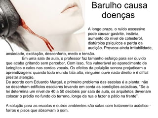 Barulho causa doenças  A longo prazo, o ruído excessivo pode causar gastrite, insônia, aumento do nível de colesterol, distúrbios psíquicos e perda da audição. Provoca ainda irritabilidade,  ansiedade, excitação, desconforto, medo e tensão. Em uma sala de aula, o professor faz tamanho esforço para ser ouvido que acaba gritando sem perceber. Com isso, fica vulnerável ao aparecimento de laringites e calos nas cordas vocais. Os efeitos da poluição sonora prejudicam a aprendizagem: quando todo mundo fala alto, ninguém ouve nada direito e é difícil prestar atenção. De acordo com Eduardo Murgel, o primeiro problema das escolas é a planta: não se desenham edifícios escolares levando em conta as condições acústicas. "Se a lei determina um nível de 40 a 50 decibéis por sala de aula, os arquitetos deveriam colocar o prédio no fundo do terreno, longe da rua e fazer o pátio na frente”.  A solução para as escolas e outros ambientes são salas com tratamento acústico - forros e pisos que absorvam o som. 