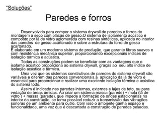 “ Soluções” Desenvolvido para compor o sistema drywall de paredes e forros de montagem a seco com placas de gesso.O sistema de isolamento acústico é composto por lã de vidro aglomerada com resinas sintéticas, aplicada no interior das paredes  de gesso acartonado e sobre a estrutura do forro de gesso acartonado.  É elaborado em um moderno sistema de produção, que garante fibras suaves e com resistência mecânica superior, proporcionando excepcionais índices de isolação térmica e acústica. Todas as construções podem se beneficiar com as vantagens que o isolante acústico proporciona ao sistema drywall, graças ao  seu alto índice de isolação acústica e térmica. Uma vez que os sistemas construtivos de paredes do sistema drywall são variáveis e diferem das paredes convencionais,a  aplicação da lã de vidro é essencial para proporcionar e realizar uma excelente isolação térmica e acústica do sistema todo. Assim é indicado nas paredes internas, externas e lajes de teto, ou para vedação de áreas úmidas. Ao criar um sistema massa (parede) + mola (lã de vidro ) + massa (parede), que impede a formação de ondas estacionárias no interior da construção, se torna possível reduzir a transmissão das vibrações sonoras de um ambiente para outro. Com isso o ambiente ganha espaço e funcionalidade, uma vez que é descartada a construção de paredes pesadas. Paredes e forros 
