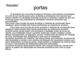 portas O propósito de uma porta Acústica é fornecer uma barreira à passagem do som de um recinto para outro, evitando a entrada de nível sonoro que possa interferir na atividade exercida no local ou evitando a saída de som em nível que possa ser prejudicial as atividades humanas exercidas nas proximidades. Para fazer essa função de porta Acústica o material de construção deve obedecer determinadas leis físicas pertinentes ao isolamento acústico.  Para fazer essa função de porta acústica o material de construção deve obedecer determinadas leis físicas pertinentes ao isolamento acústico. Embora essas portas sejam pré-montadas e testadas antes do envio ao cliente, sua instalação requer cuidados especiais. Esses cuidados variam desde chumbamento no esquadro, prumo, nivelamento da soleira em relação ao piso, lubrificação das dobradiças e zelo com as vedações.  As portas acústicas em madeira, são preenchidas com produtos acústicos de alta densidade e contam com sistema de bloqueio de vazamento sonoro com barra telescópica na base da porta, dispensando a instalação de soleiras fixas no piso e são dotadas de dobradiças especiais reforçadas. As portas acústicas ainda podem contar com visores acústicos, barras anti-pânico e podem ser fabricadas em diversos tamanhos,com uma ou duas folhas. “ Soluções” 
