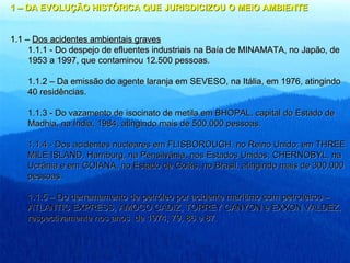 1   – DA EVOLUÇÃO HISTÓRICA QUE JURISDICIZOU O MEIO AMBIENTE 1.1 –  Dos acidentes ambientais graves 1.1.1 - Do despejo de efluentes industriais na Baía de MINAMATA, no Japão, de 1953 a 1997, que contaminou 12.500 pessoas. 1.1.2 – Da emissão do agente laranja em SEVESO, na Itália, em 1976, atingindo 40 residências. 1.1.3 - Do vazamento de isocinato de metila em BHOPAL, capital do Estado de Madhia, na Índia, 1984, atingindo mais de 500.000 pessoas. 1.1.4 - Dos acidentes nucleares em FLISBOROUGH, no Reino Unido; em THREE MILE ISLAND, Harriburg, na Pensilvânia, nos Estados Unidos; CHERNOBYL, na Ucrânia e em GOIANA, no Estado de Goiás, no Brasil, atingindo mais de 300.000 pessoas. 1.1.5 – Do derramamento de petróleo por acidente marítimo com petroleiros – ATLANTIC EXPRESS, AMOCO CADIZ, TORREY CANYON e EXXON VALDEZ, respectivamente nos anos  de 1974, 79, 86 e 87. 