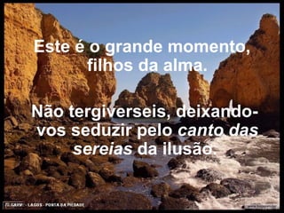 Este é o grande momento, filhos da alma.   Não tergiverseis, deixando-vos seduzir pelo  canto das sereias  da ilusão.  