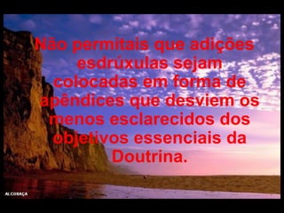 Não permitais que adições esdrúxulas sejam colocadas em forma de apêndices que desviem os menos esclarecidos dos objetivos essenciais da Doutrina. 