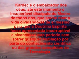 Kardec é o embaixador dos céus, até este momento o insuperável discípulo do Mestre de todos nós, que soube doar a vida olvidando-se de si mesmo para que a Doutrina Espírita fosse apresentada incorruptível e alcançasse este período sem sofrer qualquer mutilação por parte do conhecimento científico ou das grandes conquistas da Tecnologia. 