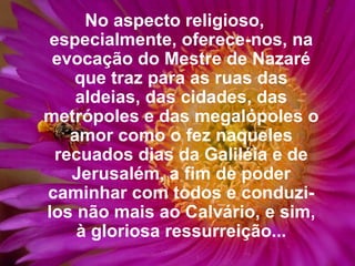No aspecto religioso, especialmente, oferece-nos, na evocação do Mestre de Nazaré que traz para as ruas das aldeias, das cidades, das metrópoles e das megalópoles o amor como o fez naqueles recuados dias da Galiléia e de Jerusalém, a fim de poder caminhar com todos e conduzi-los não mais ao Calvário, e sim, à gloriosa ressurreição... 