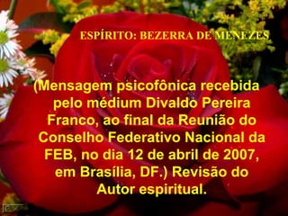 (Mensagem psicofônica recebida pelo médium Divaldo Pereira Franco, ao final da Reunião do Conselho Federativo Nacional da FEB, no dia 12 de abril de 2007, em Brasília, DF.) Revisão do Autor espiritual. ESPÍRITO: BEZERRA DE MENEZES 