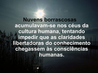 Nuvens borrascosas  acumulavam-se nos céus da cultura humana, tentando impedir que as claridades libertadoras do conhecimento chegassem às consciências humanas. 
