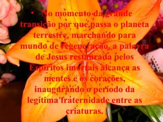 No momento da grande transição por que passa o planeta terrestre, marchando para mundo de regeneração, a palavra de Jesus restaurada pelos Espíritos imortais alcança as mentes e os corações, inaugurando o período da legítima fraternidade entre as criaturas. 