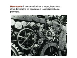 Mecanizada     uso de máquinas a vapor, impondo o ritmo de trabalho ao operário e a  especialização da produção. 