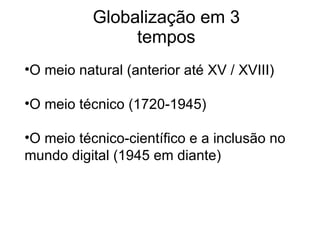 Globalização em 3 tempos O meio natural (anterior até XV / XVIII) O meio técnico (1720-1945) O meio técnico-científico e a inclusão no mundo digital (1945 em diante) 