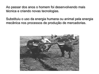 Ao passar dos anos o homem foi desenvolvendo mais técnica e criando novas tecnologias. Substituiu o uso da energia humana ou animal pela energia mecânica nos processos de produção de mercadorias. 