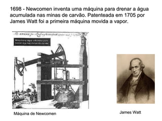 1698 - Newcomen inventa uma máquina para drenar a água acumulada nas minas de carvão. Patenteada em 1705 por James Watt foi a primeira máquina movida a vapor. Máquina de Newcomen James Watt 
