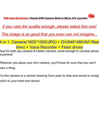 8GB High-Resolution Thumb DVR Camera Built in Micro A/V recorder


  If you care the quality enough, please select this one!
 The image is so good that you even can not imagine...
4 in 1: Camera(1600*1200/JPG) + DV(640*480/AVI Real
          time) + Voice Recorder + Flash drives
Deal for both spy camera & hidden camera, small enough to conceal almost
anywhere!

Wherever you place your mini camera, you’ll know for sure that you won’t
miss a thing.

Put this camera in a normal chewing Gum pack to hide and record or simply
hold it in your hand and record
 