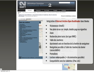 Intégration d’Internet Archive Open BookReader dans Omeka
• Visionneuse (html5)
• Vue plein écran sur simple, double page ou vignettes
• Zoom
• Recherche plein texte (de type KWIC)
• Table des matières
• Ajustement auto en fonction de la fenêtre du navigateur
• Navigation possible à l’aide des touches du clavier
(accessibilité)
• Permaliens
• Lecteur embarquable (= dissémination possible)
• Compatibilité avec les tablettes (iPad, etc)
mercredi 5 juin 13
 