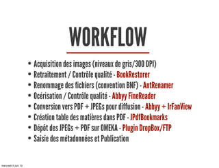 WORKFLOW
• Acquisition des images (niveaux de gris/300 DPI)
• Retraitement / Contrôle qualité - BookRestorer
• Renommage des fichiers (convention BNF) - AntRenamer
• Océrisation / Contrôle qualité - Abbyy FineReader
• Conversion vers PDF + JPEGs pour diffusion - Abbyy + IrFanView
• Création table des matières dans PDF - JPdfBookmarks
• Dépôt des JPEGs + PDF sur OMEKA - Plugin DropBox/FTP
• Saisie des métadonnées et Publication
mercredi 5 juin 13
 